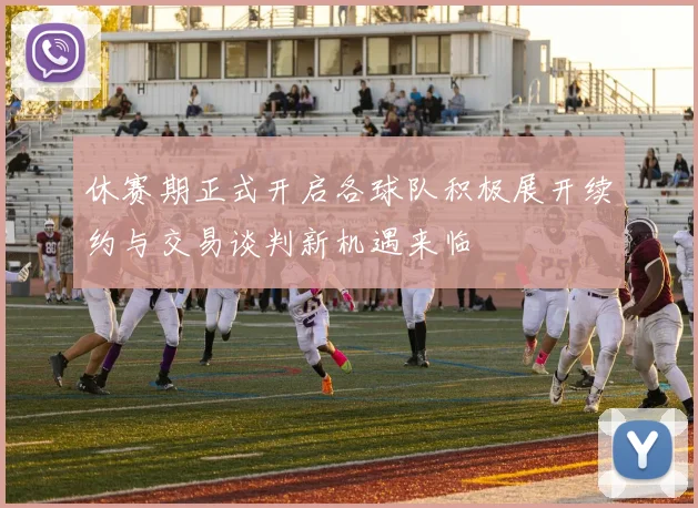 休赛期正式开启各球队积极展开续约与交易谈判新机遇来临