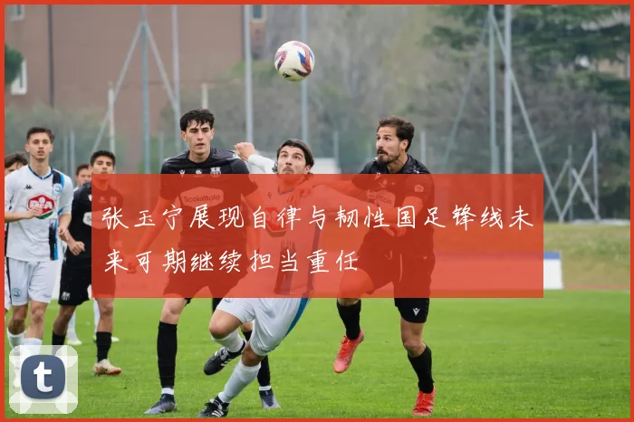 张玉宁展现自律与韧性国足锋线未来可期继续担当重任
