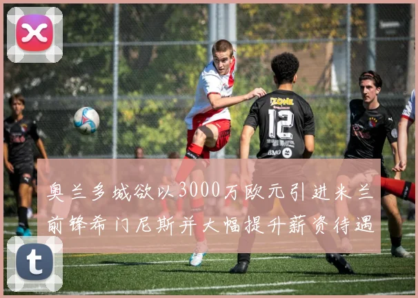 奥兰多城欲以3000万欧元引进米兰前锋希门尼斯并大幅提升薪资待遇