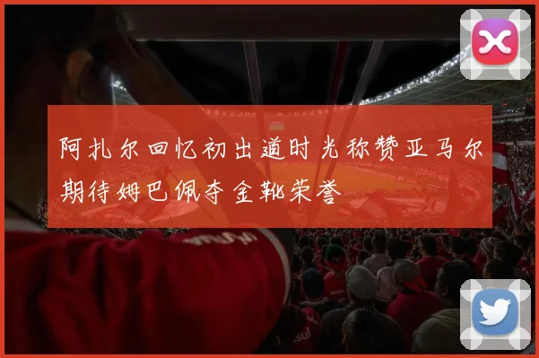 阿扎尔回忆初出道时光称赞亚马尔期待姆巴佩夺金靴荣誉