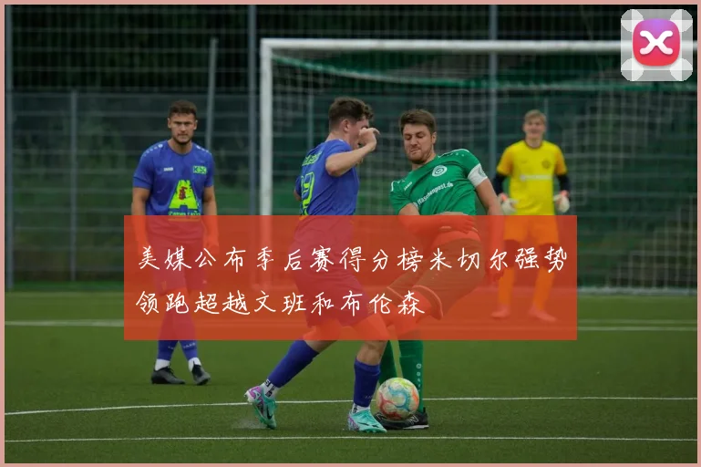 美媒公布季后赛得分榜米切尔强势领跑超越文班和布伦森