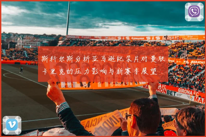 斯科尔斯分析亚马逊纪录片对曼联卡里克的压力影响与新赛季展望