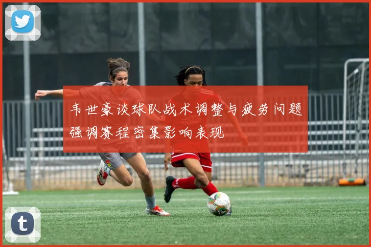 韦世豪谈球队战术调整与疲劳问题强调赛程密集影响表现
