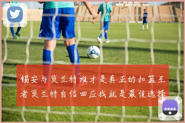 锡安与莫兰特谁才是真正的扣篮王者莫兰特自信回应我就是最佳选择