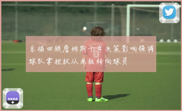 乐福回顾詹姆斯十年决策影响强调球队掌控权从老板转向球员