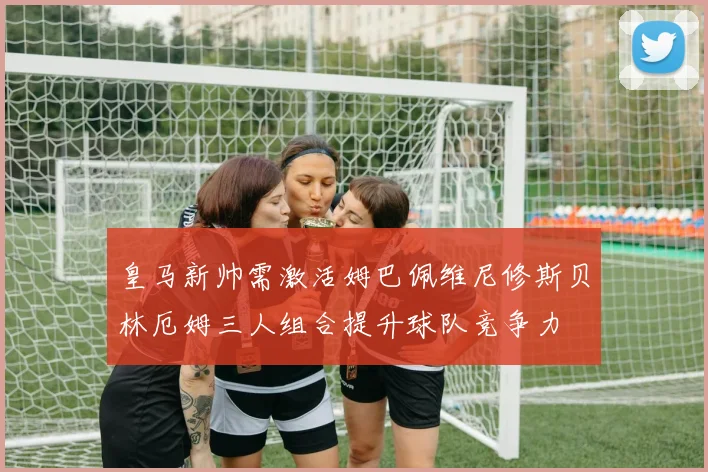 皇马新帅需激活姆巴佩维尼修斯贝林厄姆三人组合提升球队竞争力