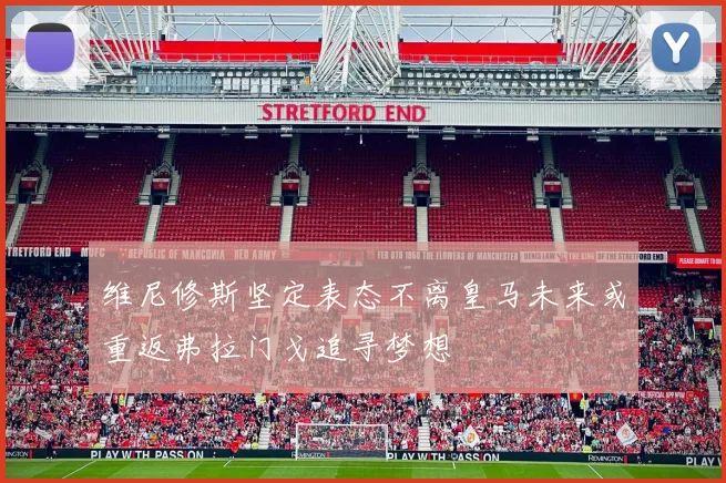 维尼修斯坚定表态不离皇马未来或重返弗拉门戈追寻梦想